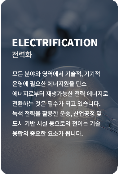 모든 분야의 영역에서 기술적, 기기적 운영에 필요한 에너지원을 탄소 에너지로부터 재생가능한 전력 에너지로 전환하는 것은 필수가 되고 있습니다. 녹색 전력을 활용한 운송, 산업공정 및 도시 기반 시설 등으로의 전이는 기술 융합의 중요한 요소가 됩니다.