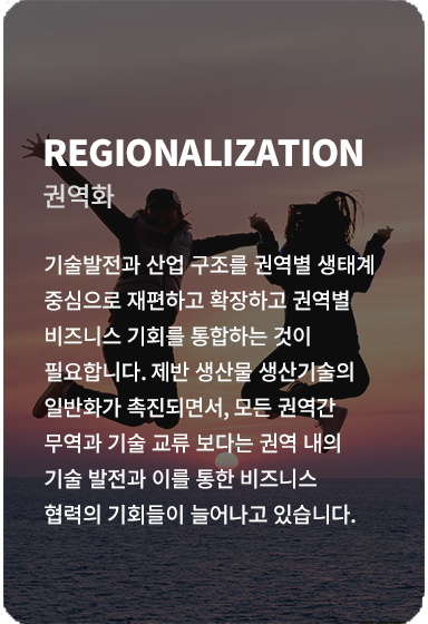 기술발전과 산업 구조를 권역별 생태계 중심으로 재편하고 확장하고 권역별 비즈니스 기회를 통합하는 것이 필요합니다. 제반 생산물 생산기술의 일반화가 촉진되면서, 모든 권역간 무역과 기술 교류보다는 권역 내의 기술 발전과 이를 통한 비즈니스 협력의 기회들이 늘어나고 있습니다. 