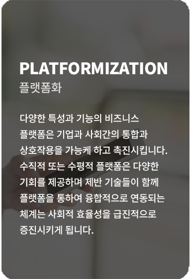 다양한 특성과 기능의 비즈니스 플랫폼은 기업과 사회간의 통합과 상호작용을 가능케하고 촉진시킵니다. 수직적 또는 수평적 플랫폼은 다양한 기회를 제공하며 제반 기술들이 함께 플랫폼을 통하여 융합적으로 연동되는 체계는 사회적 효율성을 급진적으로 증진시키게 됩니다.